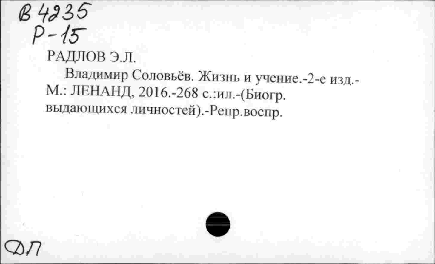 ﻿<2>/7
РАДЛОВ Э.Л.
Владимир Соловьёв. Жизнь и учение.-2-е изд,-М.: ЛЕНАНД, 2016.-268 слил.-(Биогр. выдающихся личностей).-Репр.воспр.